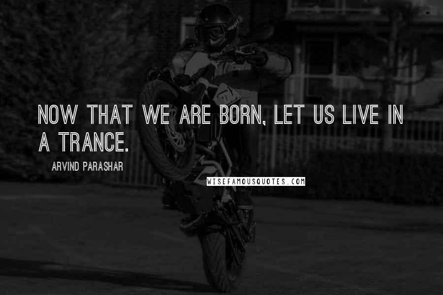 Arvind Parashar Quotes: Now that we are born, let us live in a trance.