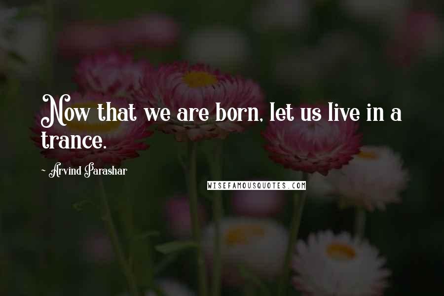 Arvind Parashar Quotes: Now that we are born, let us live in a trance.