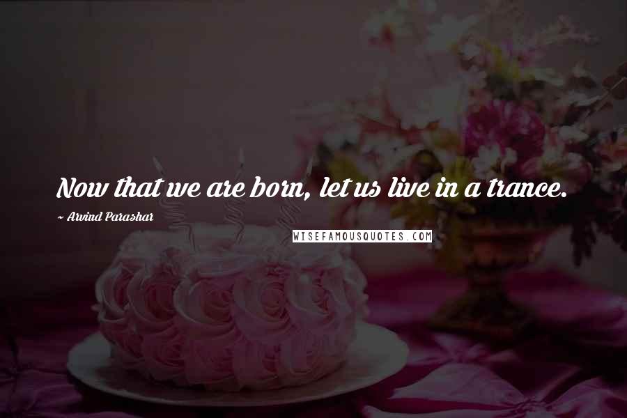 Arvind Parashar Quotes: Now that we are born, let us live in a trance.