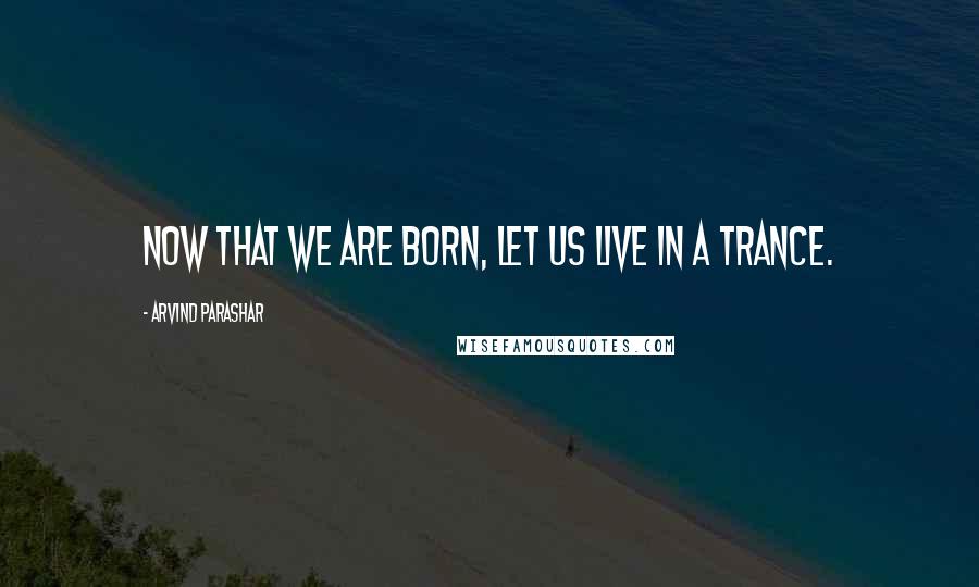 Arvind Parashar Quotes: Now that we are born, let us live in a trance.