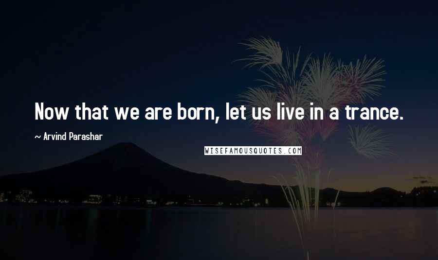 Arvind Parashar Quotes: Now that we are born, let us live in a trance.