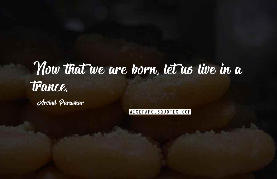 Arvind Parashar Quotes: Now that we are born, let us live in a trance.