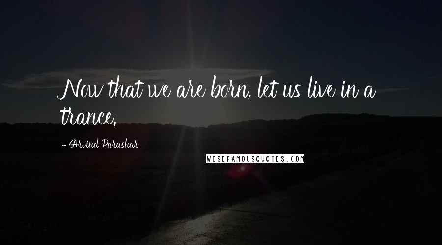 Arvind Parashar Quotes: Now that we are born, let us live in a trance.