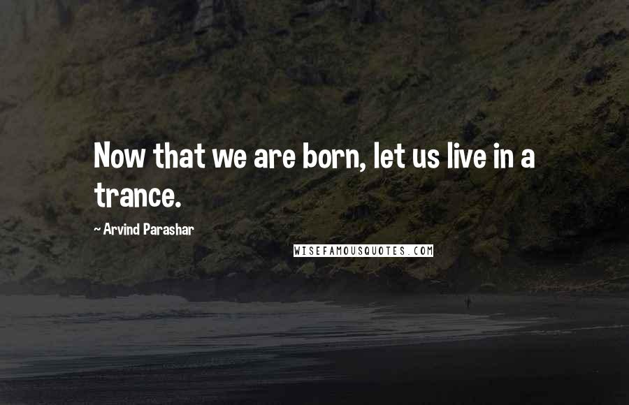 Arvind Parashar Quotes: Now that we are born, let us live in a trance.