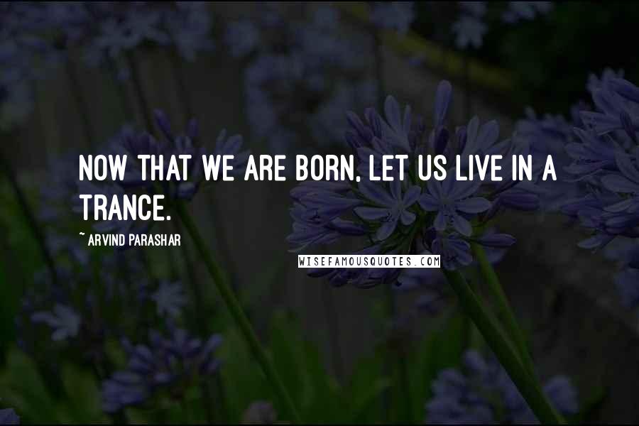 Arvind Parashar Quotes: Now that we are born, let us live in a trance.