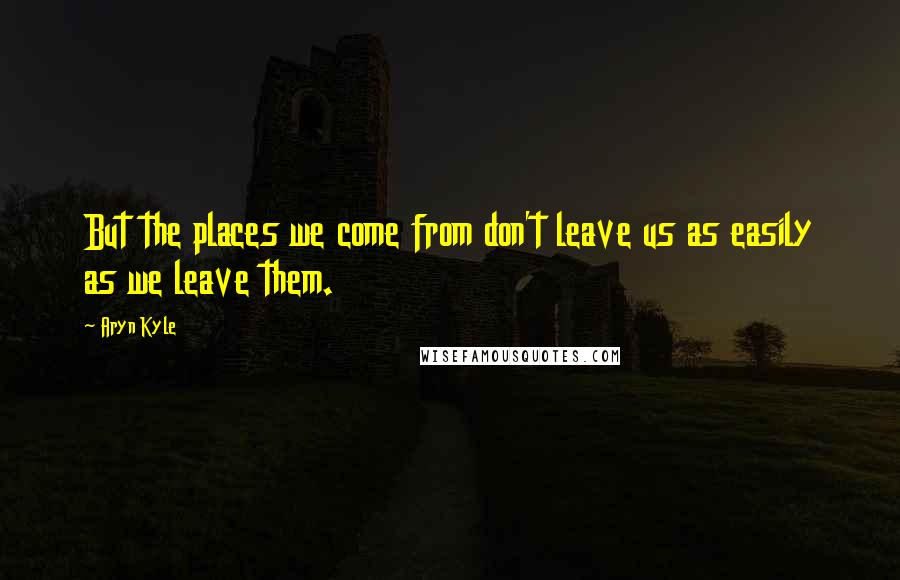 Aryn Kyle Quotes: But the places we come from don't leave us as easily as we leave them.