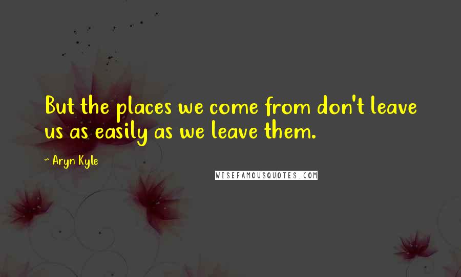 Aryn Kyle Quotes: But the places we come from don't leave us as easily as we leave them.