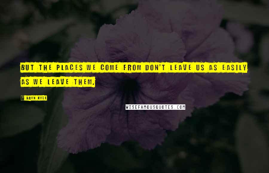 Aryn Kyle Quotes: But the places we come from don't leave us as easily as we leave them.