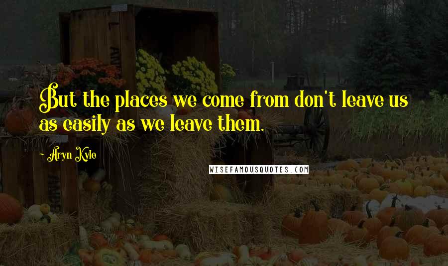 Aryn Kyle Quotes: But the places we come from don't leave us as easily as we leave them.