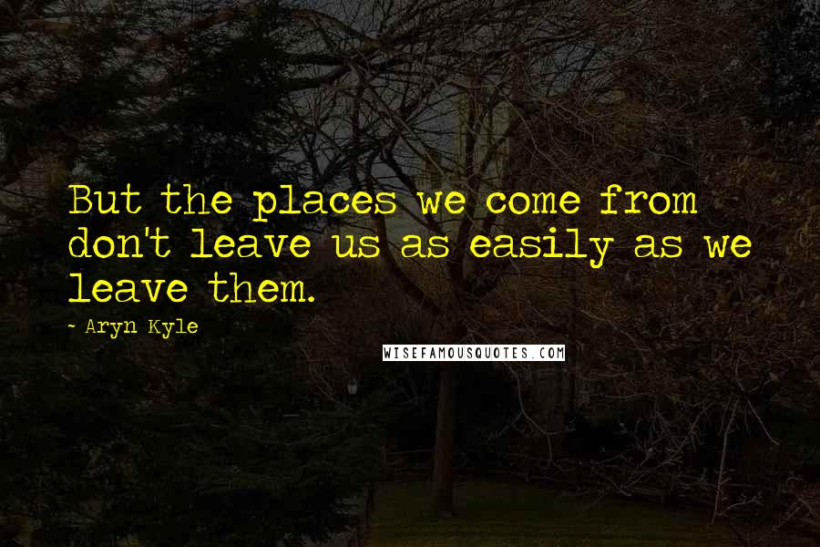 Aryn Kyle Quotes: But the places we come from don't leave us as easily as we leave them.