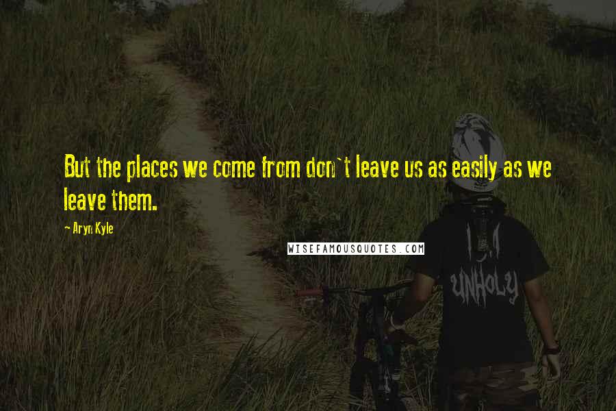 Aryn Kyle Quotes: But the places we come from don't leave us as easily as we leave them.