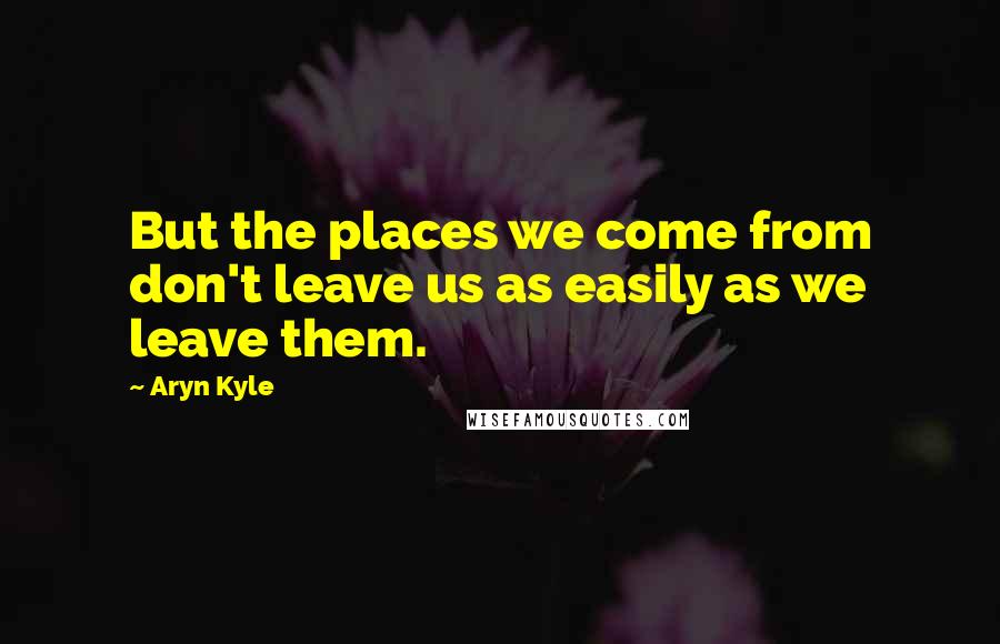 Aryn Kyle Quotes: But the places we come from don't leave us as easily as we leave them.