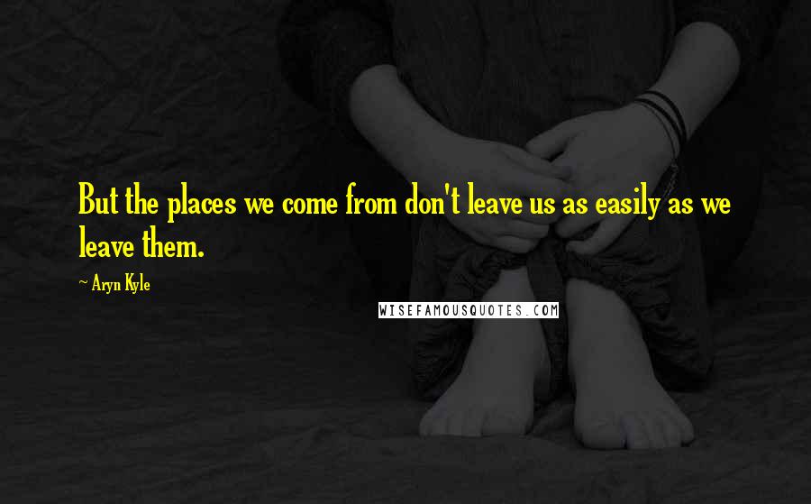 Aryn Kyle Quotes: But the places we come from don't leave us as easily as we leave them.