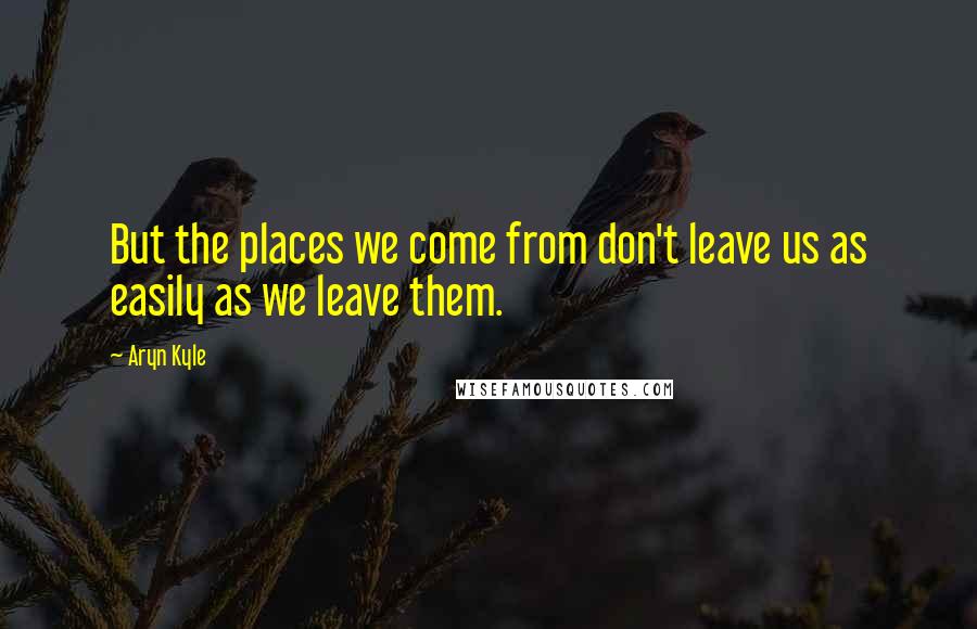 Aryn Kyle Quotes: But the places we come from don't leave us as easily as we leave them.