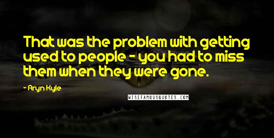 Aryn Kyle Quotes: That was the problem with getting used to people - you had to miss them when they were gone.