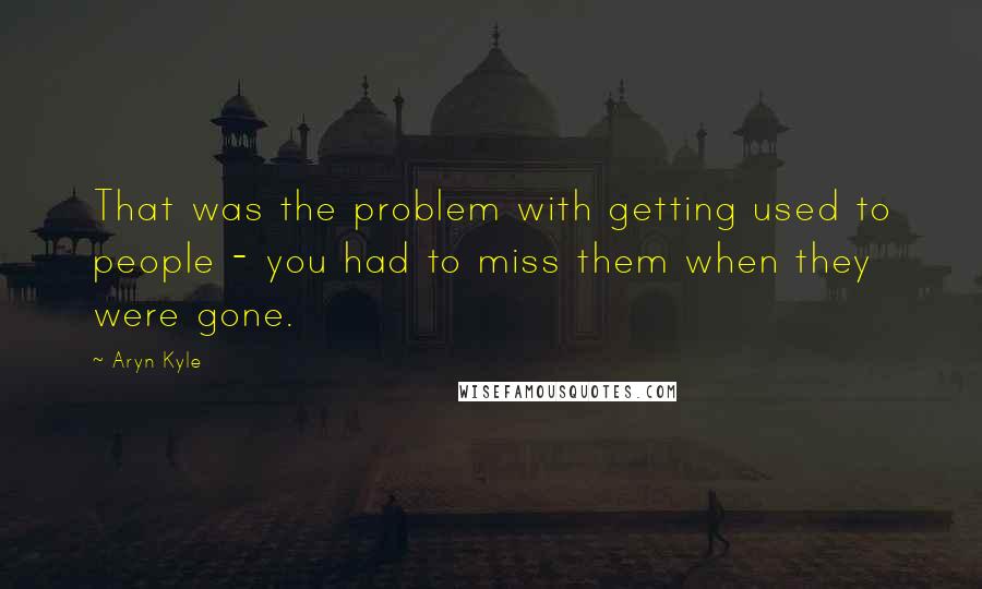 Aryn Kyle Quotes: That was the problem with getting used to people - you had to miss them when they were gone.