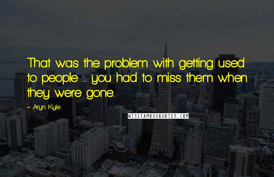 Aryn Kyle Quotes: That was the problem with getting used to people - you had to miss them when they were gone.