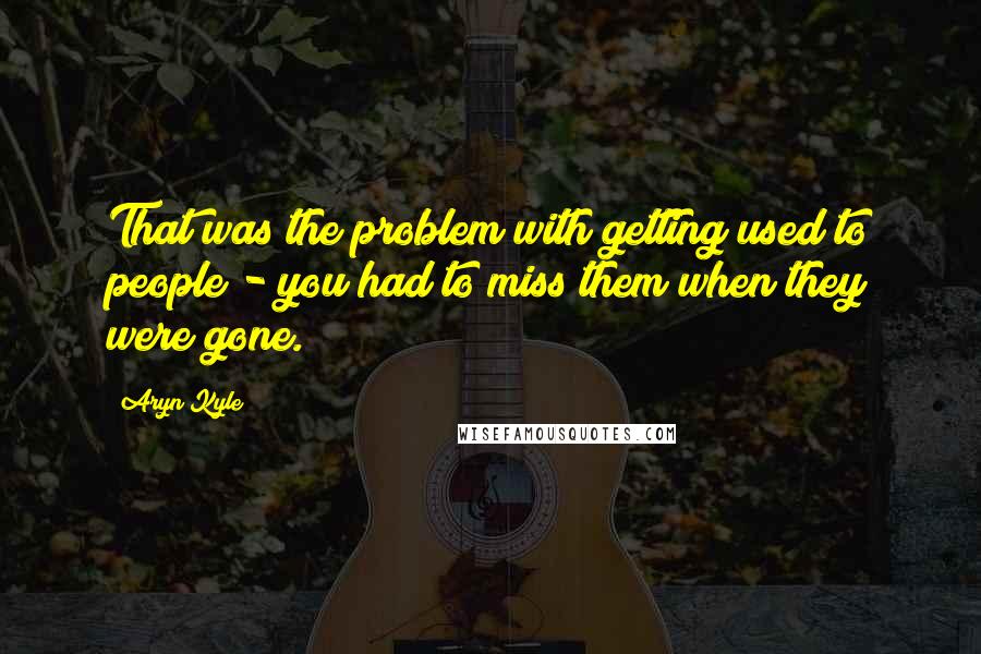 Aryn Kyle Quotes: That was the problem with getting used to people - you had to miss them when they were gone.