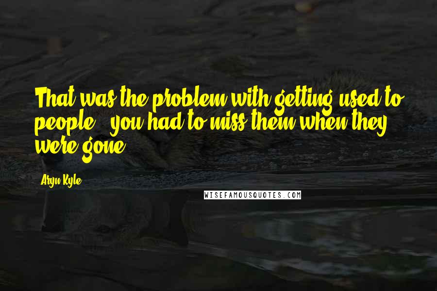 Aryn Kyle Quotes: That was the problem with getting used to people - you had to miss them when they were gone.