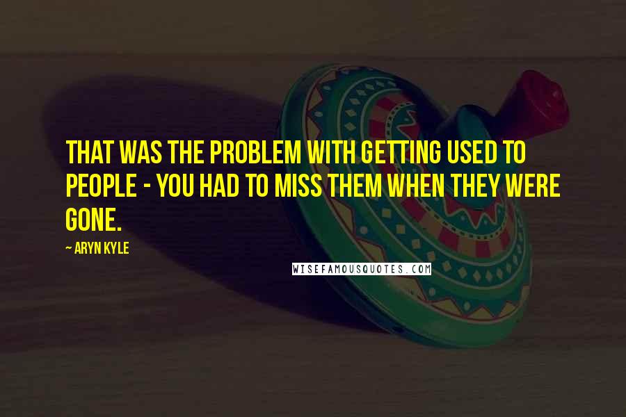 Aryn Kyle Quotes: That was the problem with getting used to people - you had to miss them when they were gone.