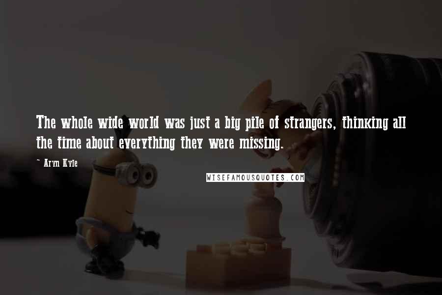 Aryn Kyle Quotes: The whole wide world was just a big pile of strangers, thinking all the time about everything they were missing.