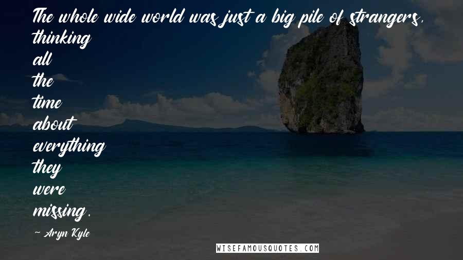 Aryn Kyle Quotes: The whole wide world was just a big pile of strangers, thinking all the time about everything they were missing.