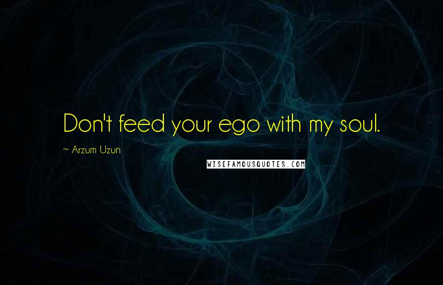 Arzum Uzun Quotes: Don't feed your ego with my soul.