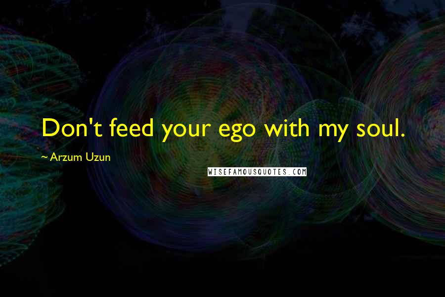 Arzum Uzun Quotes: Don't feed your ego with my soul.