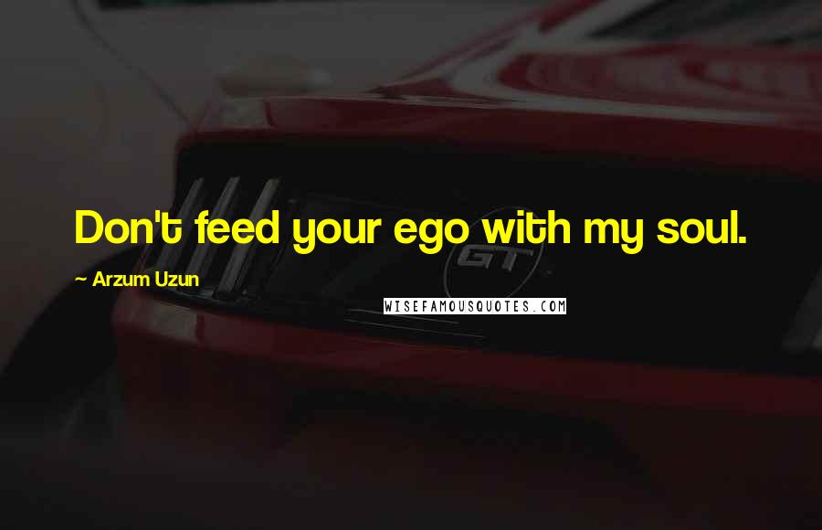 Arzum Uzun Quotes: Don't feed your ego with my soul.