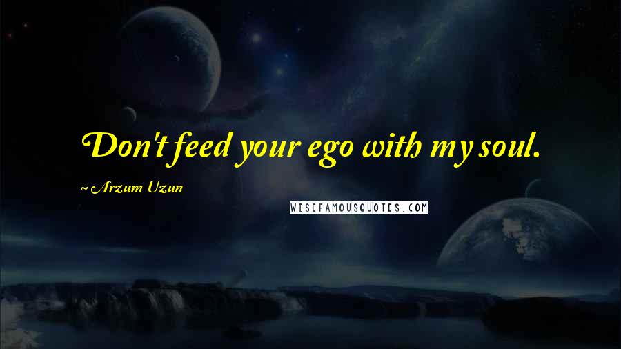 Arzum Uzun Quotes: Don't feed your ego with my soul.