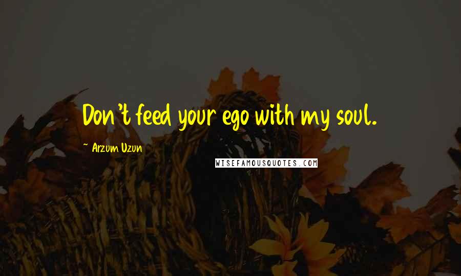 Arzum Uzun Quotes: Don't feed your ego with my soul.