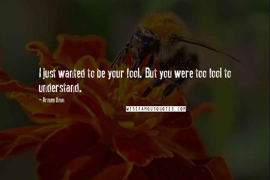 Arzum Uzun Quotes: I just wanted to be your fool. But you were too fool to understand.