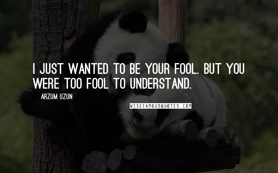 Arzum Uzun Quotes: I just wanted to be your fool. But you were too fool to understand.