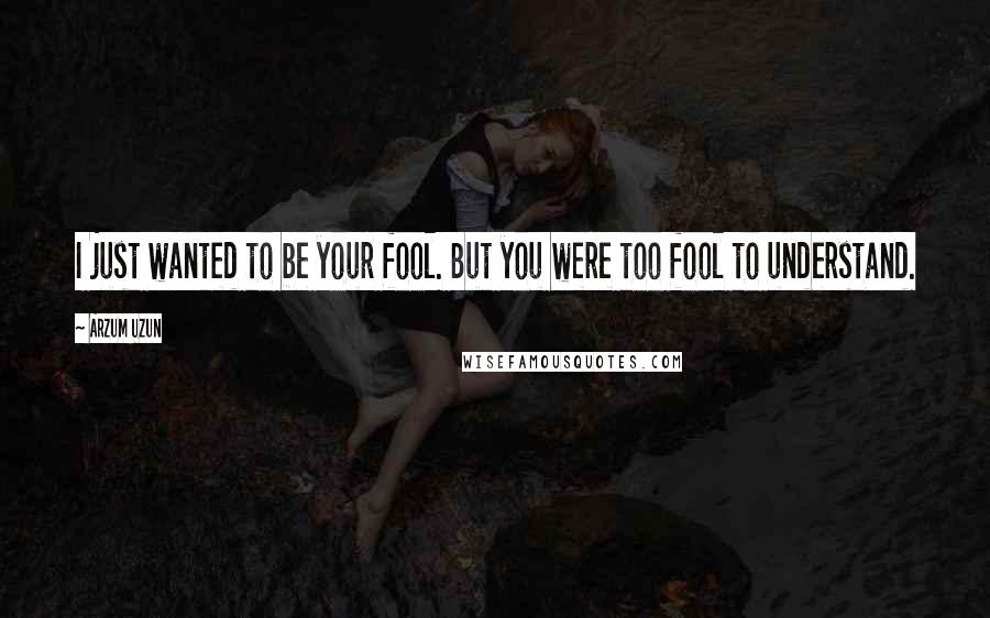 Arzum Uzun Quotes: I just wanted to be your fool. But you were too fool to understand.