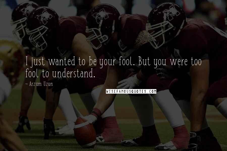 Arzum Uzun Quotes: I just wanted to be your fool. But you were too fool to understand.