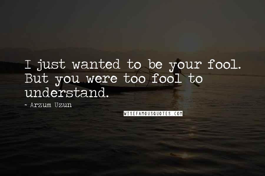 Arzum Uzun Quotes: I just wanted to be your fool. But you were too fool to understand.