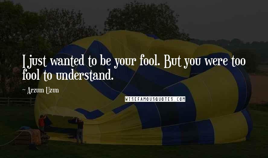 Arzum Uzun Quotes: I just wanted to be your fool. But you were too fool to understand.