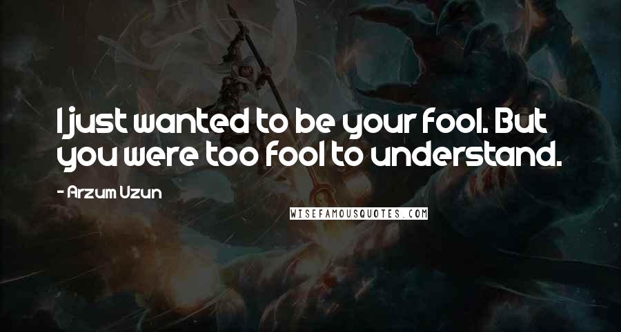 Arzum Uzun Quotes: I just wanted to be your fool. But you were too fool to understand.