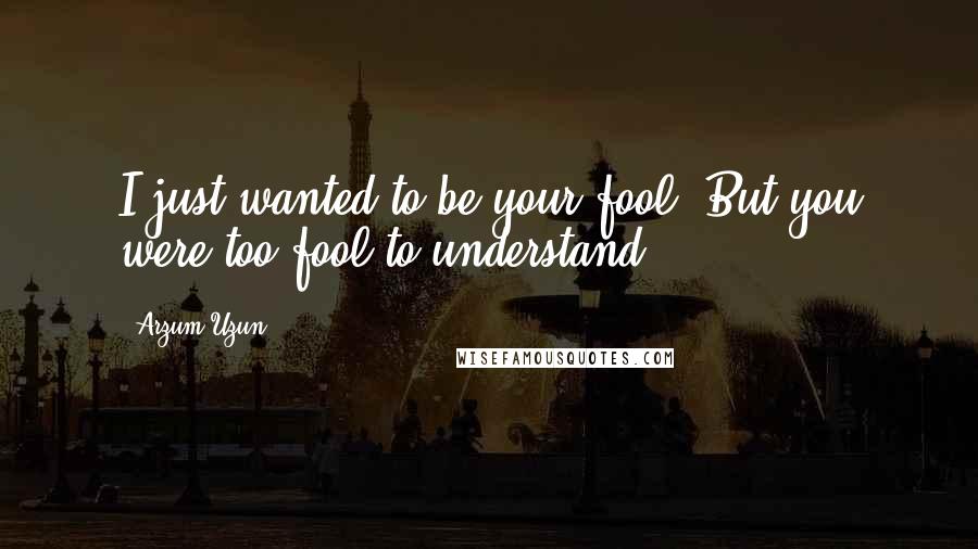 Arzum Uzun Quotes: I just wanted to be your fool. But you were too fool to understand.