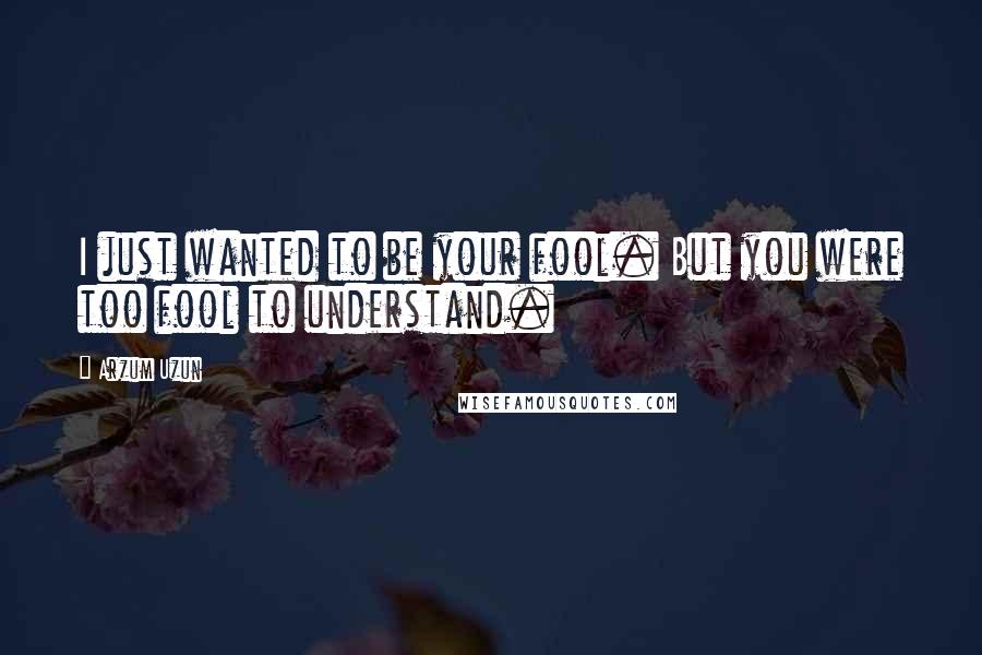 Arzum Uzun Quotes: I just wanted to be your fool. But you were too fool to understand.