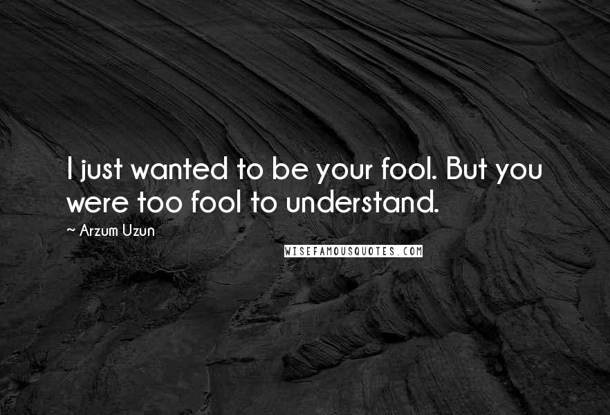 Arzum Uzun Quotes: I just wanted to be your fool. But you were too fool to understand.