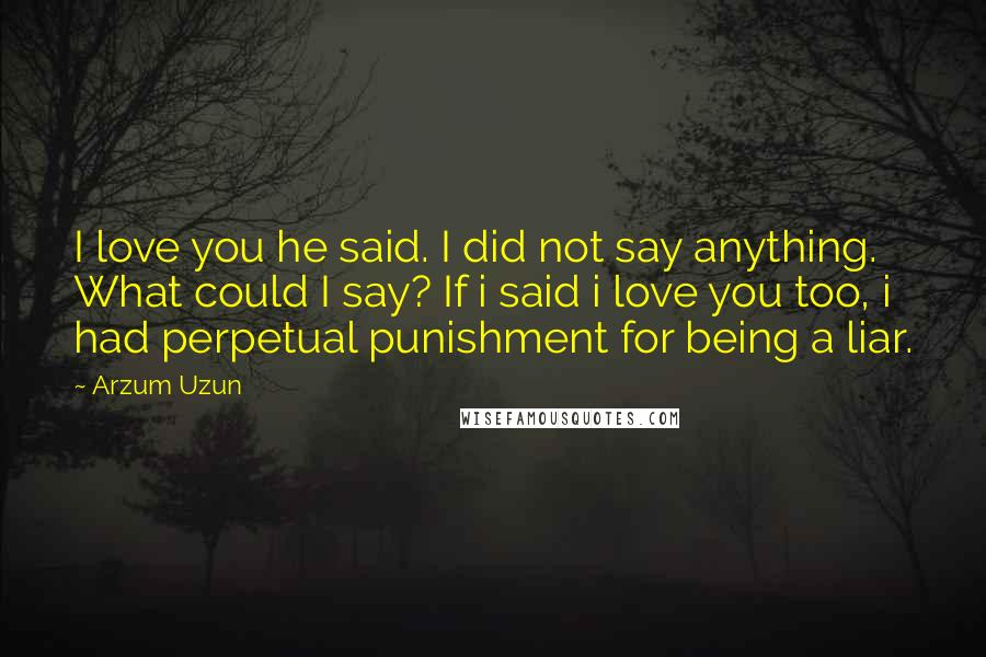 Arzum Uzun Quotes: I love you he said. I did not say anything. What could I say? If i said i love you too, i had perpetual punishment for being a liar.