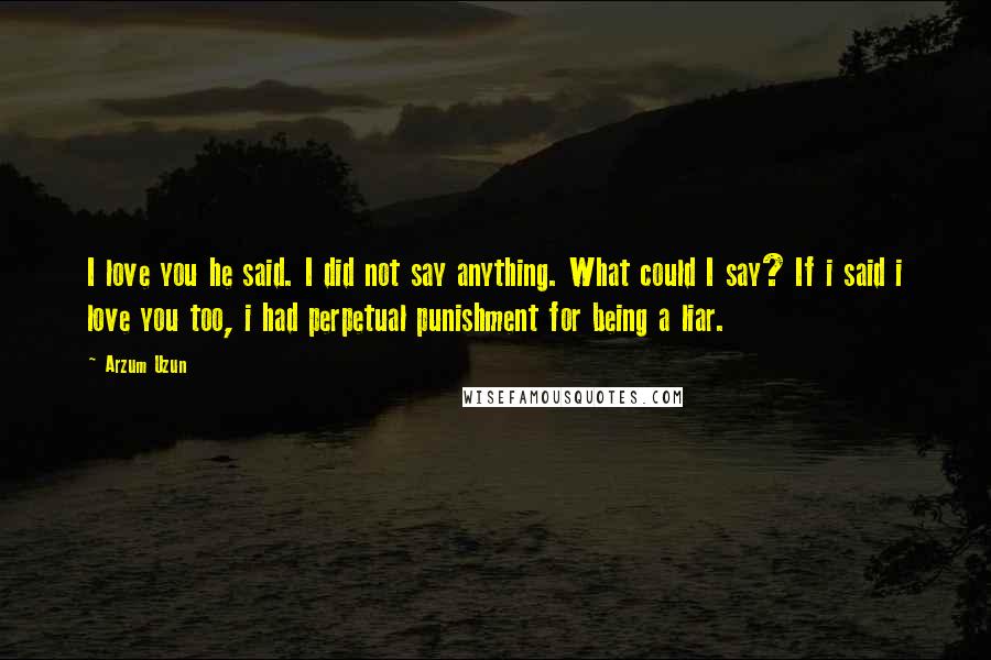 Arzum Uzun Quotes: I love you he said. I did not say anything. What could I say? If i said i love you too, i had perpetual punishment for being a liar.