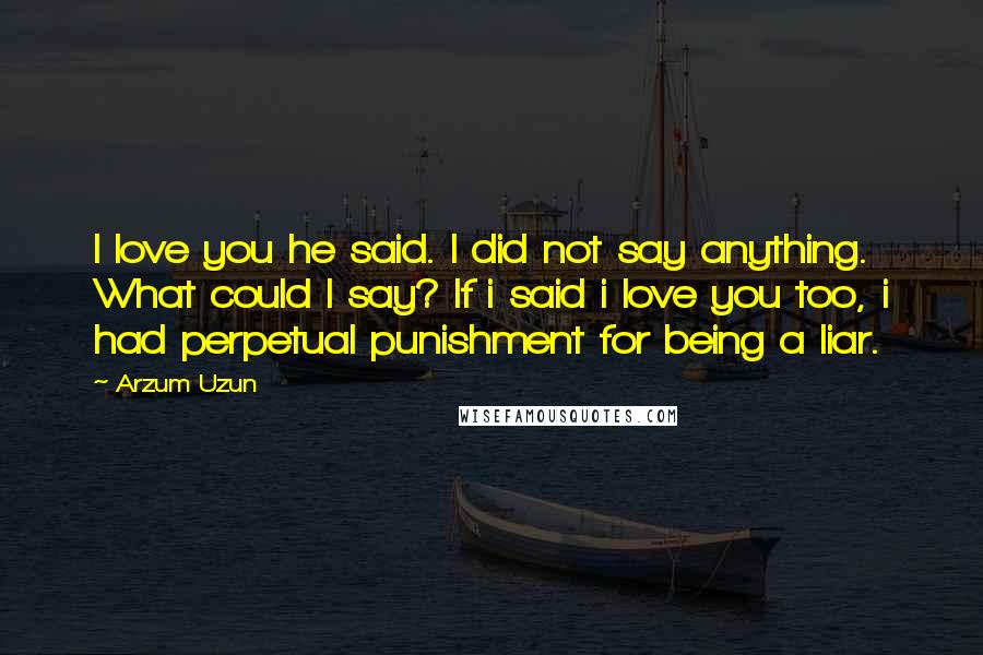 Arzum Uzun Quotes: I love you he said. I did not say anything. What could I say? If i said i love you too, i had perpetual punishment for being a liar.