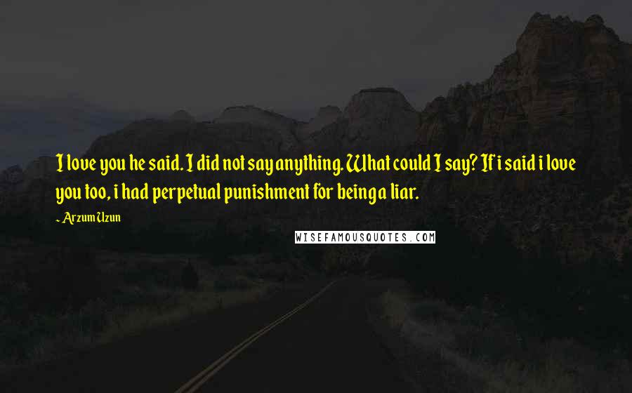 Arzum Uzun Quotes: I love you he said. I did not say anything. What could I say? If i said i love you too, i had perpetual punishment for being a liar.