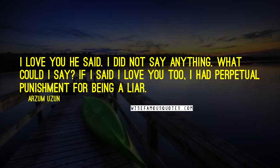 Arzum Uzun Quotes: I love you he said. I did not say anything. What could I say? If i said i love you too, i had perpetual punishment for being a liar.