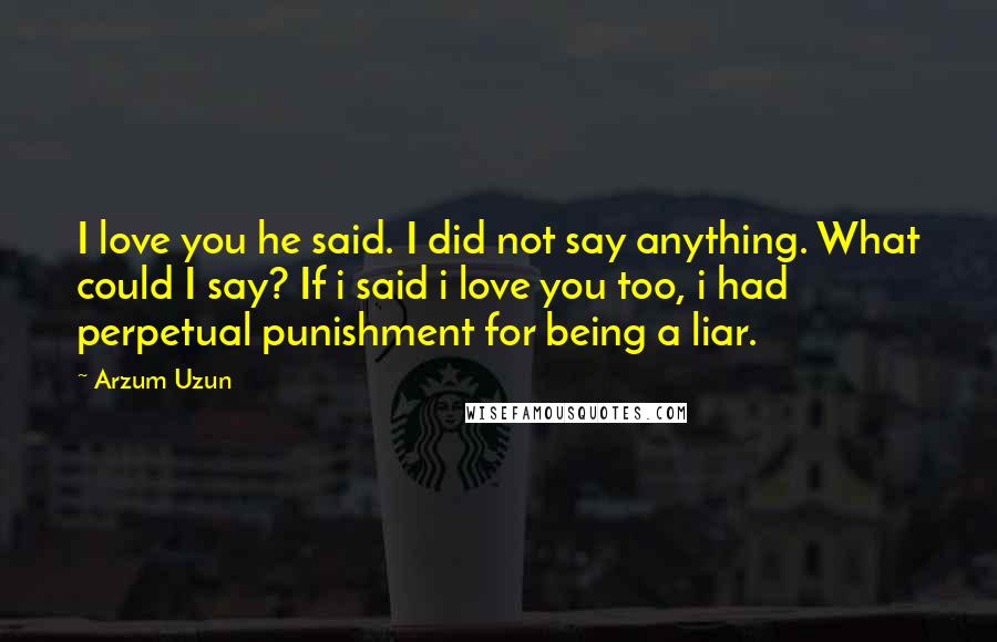 Arzum Uzun Quotes: I love you he said. I did not say anything. What could I say? If i said i love you too, i had perpetual punishment for being a liar.