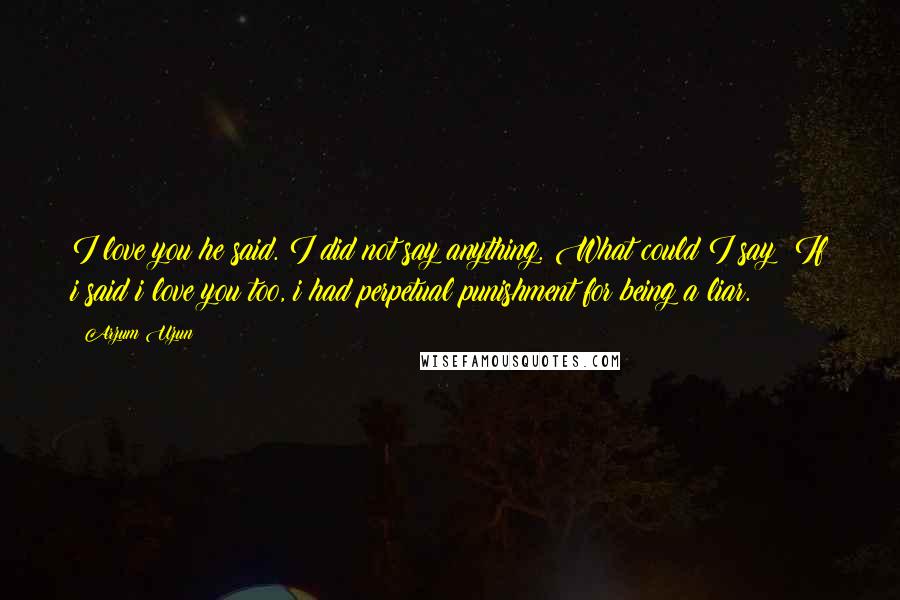 Arzum Uzun Quotes: I love you he said. I did not say anything. What could I say? If i said i love you too, i had perpetual punishment for being a liar.