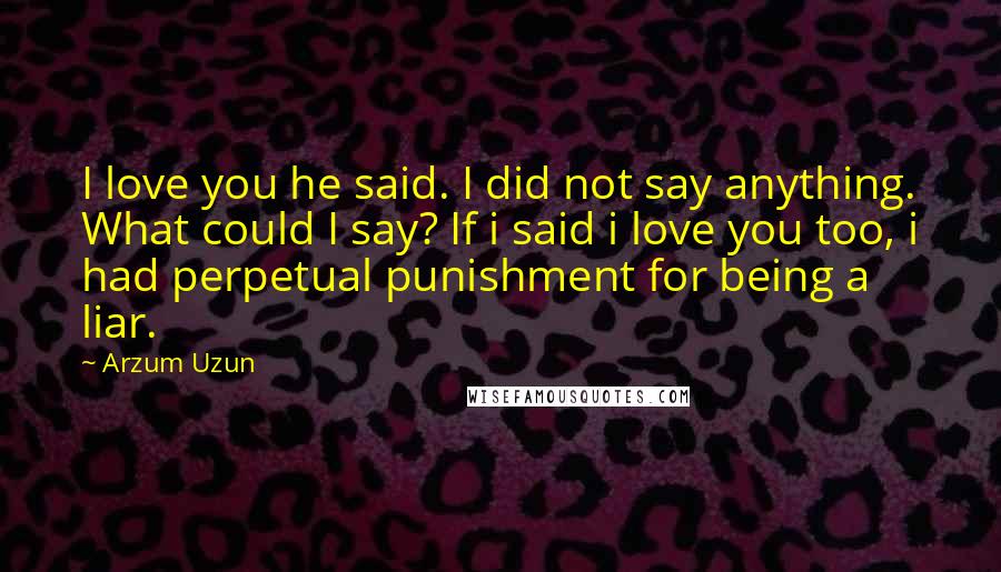 Arzum Uzun Quotes: I love you he said. I did not say anything. What could I say? If i said i love you too, i had perpetual punishment for being a liar.