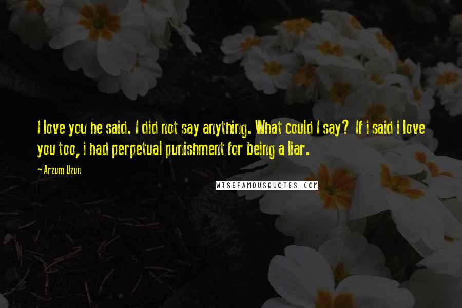 Arzum Uzun Quotes: I love you he said. I did not say anything. What could I say? If i said i love you too, i had perpetual punishment for being a liar.